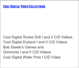 Cool Digital Video Collections
THE INTERFACE FOR OUR VIDEOS
Cool Digital Butterfly 300 C/D Videos
Cool Digital Backstroke 300 C/DVideos
Cool Digital Breaststroke 300 C/D Videos
Cool Digital Freestyle 300 C/D Videos
Cool Digital Stroke Drill I and II C/D Videos
Cool Digital Dryland I and II C/D Videos
Bob Steele’s Games and 
Gimmicks I and II C/D Videos
Cool Digital Water Polo I C/D Video