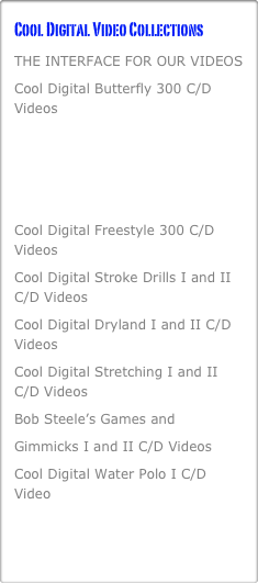 Cool Digital Video Collections
THE INTERFACE FOR OUR VIDEOS
Cool Digital Butterfly 300 C/D Videos
Cool Digital Backstroke 300 C/D Videos
Cool Digital Breaststroke 300 C/D Videos
Cool Digital Freestyle 300 C/D Videos
Cool Digital Stroke Drills I and II C/D Videos
Cool Digital Dryland I and II C/D Videos
Cool Digital Stretching I and II   C/D Videos
Bob Steele’s Games and 
Gimmicks I and II C/D Videos
Cool Digital Water Polo I C/D Video
10 DVD’s with Dr. Alan Goldberg on performing your best when it counts the most.