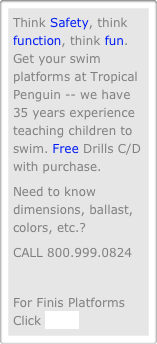 Think Safety, think function, think fun. Get your swim platforms at Tropical Penguin -- we have 35 years experience teaching children to swim. Free Drills C/D with purchase.
Need to know dimensions, ballast, colors, etc.?
CALL 800.999.0824

For Finis Platforms Click HERE

